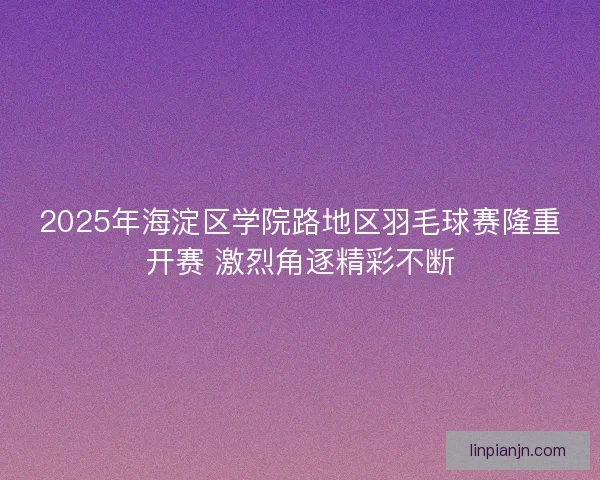 2025年海淀区学院路地区羽毛球赛隆重开赛 激烈角逐精彩不断