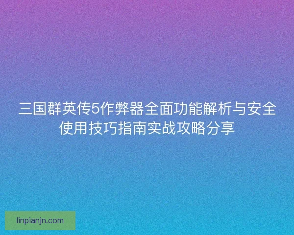 三国群英传5作弊器全面功能解析与安全使用技巧指南实战攻略分享