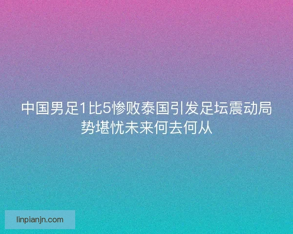 中国男足1比5惨败泰国引发足坛震动局势堪忧未来何去何从