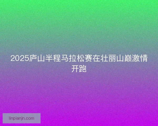 2025庐山半程马拉松赛在壮丽山巅激情开跑
