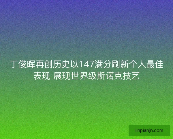 丁俊晖再创历史以147满分刷新个人最佳表现 展现世界级斯诺克技艺