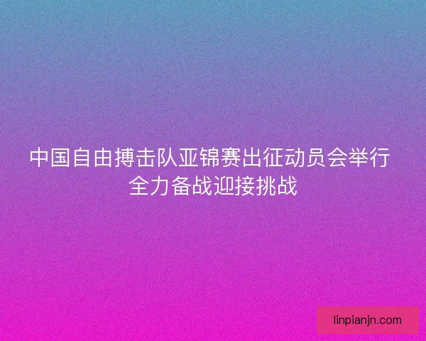 中国自由搏击队亚锦赛出征动员会举行 全力备战迎接挑战