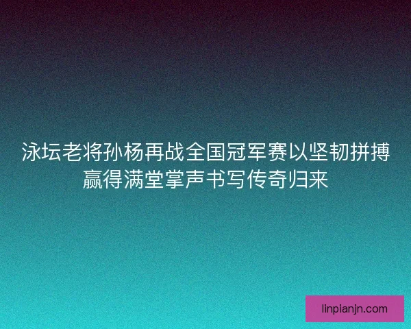 泳坛老将孙杨再战全国冠军赛以坚韧拼搏赢得满堂掌声书写传奇归来