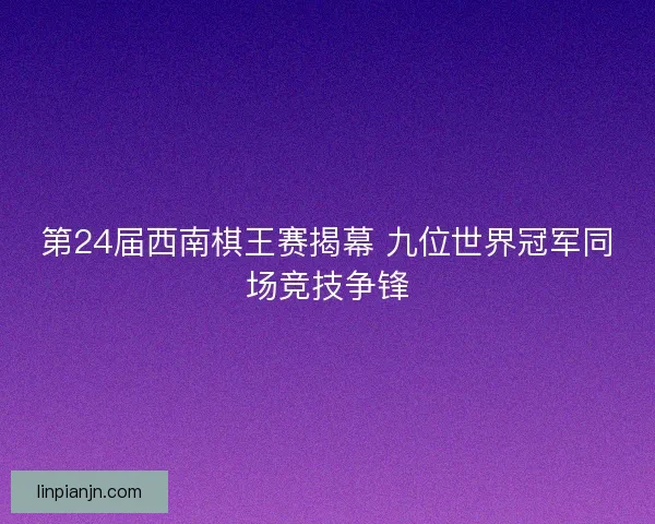 第24届西南棋王赛揭幕 九位世界冠军同场竞技争锋