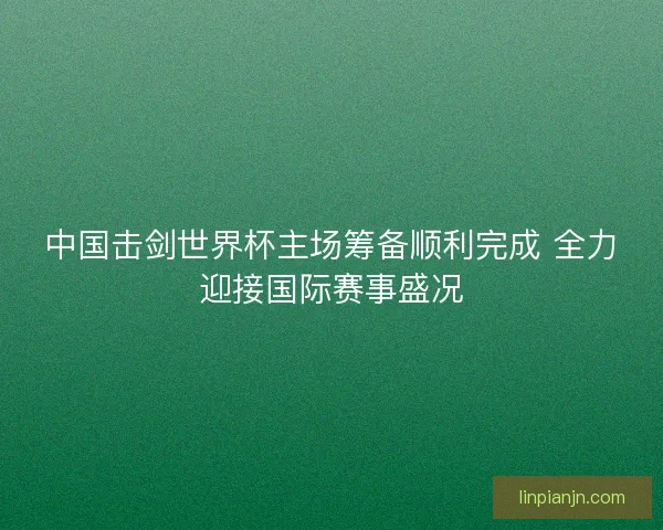 中国击剑世界杯主场筹备顺利完成 全力迎接国际赛事盛况