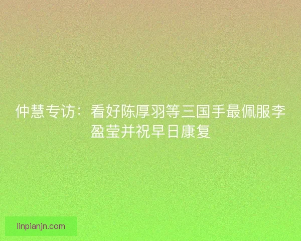 仲慧专访：看好陈厚羽等三国手最佩服李盈莹并祝早日康复