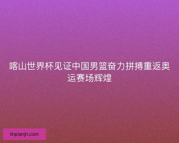 喀山世界杯见证中国男篮奋力拼搏重返奥运赛场辉煌