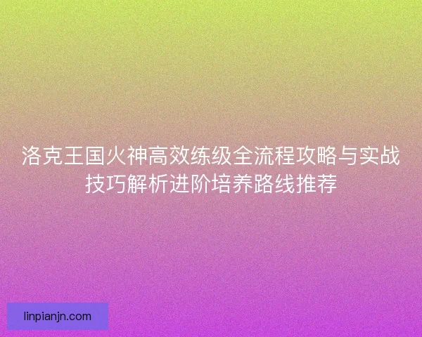 洛克王国火神高效练级全流程攻略与实战技巧解析进阶培养路线推荐