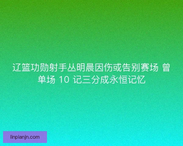 辽篮功勋射手丛明晨因伤或告别赛场 曾单场 10 记三分成永恒记忆