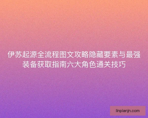 伊苏起源全流程图文攻略隐藏要素与最强装备获取指南六大角色通关技巧