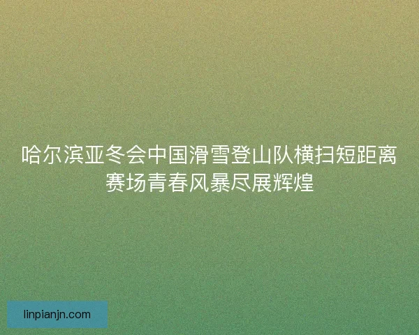 哈尔滨亚冬会中国滑雪登山队横扫短距离赛场青春风暴尽展辉煌