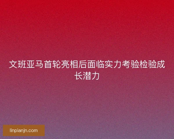文班亚马首轮亮相后面临实力考验检验成长潜力