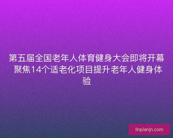 第五届全国老年人体育健身大会即将开幕 聚焦14个适老化项目提升老年人健身体验